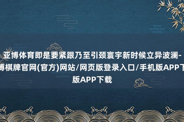 亚博体育即是要紧跟乃至引颈寰宇新时候立异波澜-亚博棋牌官网(官方)网站/网页版登录入口/手机版APP下载