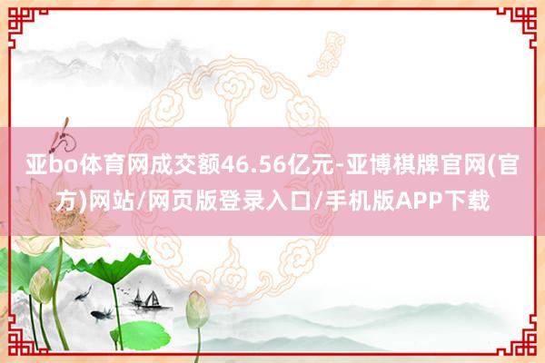 亚bo体育网成交额46.56亿元-亚博棋牌官网(官方)网站/网页版登录入口/手机版APP下载
