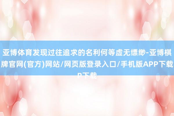 亚博体育发现过往追求的名利何等虚无缥缈-亚博棋牌官网(官方)网站/网页版登录入口/手机版APP下载