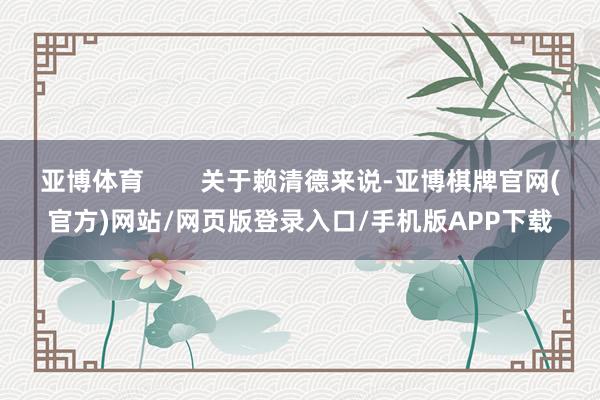 亚博体育        关于赖清德来说-亚博棋牌官网(官方)网站/网页版登录入口/手机版APP下载
