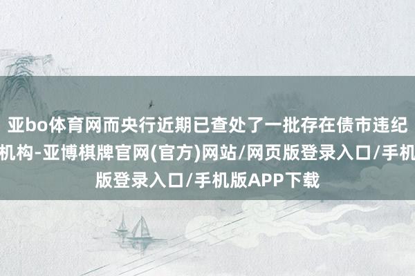 亚bo体育网而央行近期已查处了一批存在债市违纪交游行径的机构-亚博棋牌官网(官方)网站/网页版登录入口/手机版APP下载