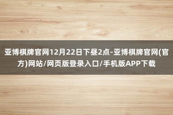亚博棋牌官网12月22日下昼2点-亚博棋牌官网(官方)网站/网页版登录入口/手机版APP下载