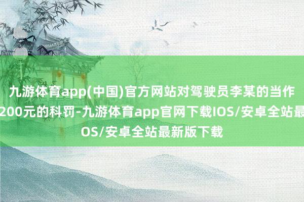 九游体育app(中国)官方网站对驾驶员李某的当作处以罚金200元的科罚-九游体育app官网下载IOS/安卓全站最新版下载