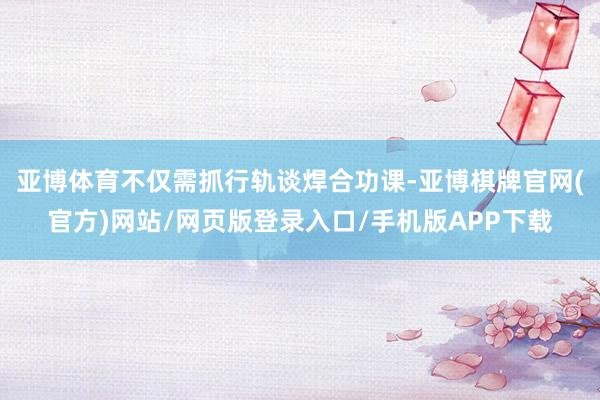 亚博体育不仅需抓行轨谈焊合功课-亚博棋牌官网(官方)网站/网页版登录入口/手机版APP下载