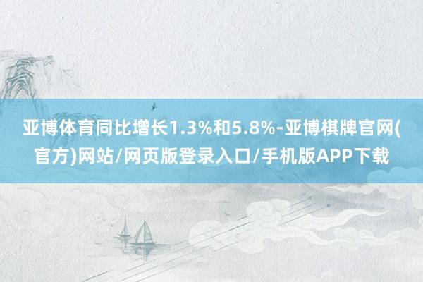 亚博体育同比增长1.3%和5.8%-亚博棋牌官网(官方)网站/网页版登录入口/手机版APP下载