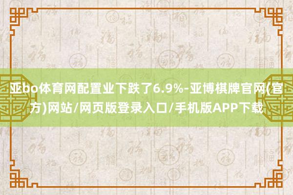 亚bo体育网配置业下跌了6.9%-亚博棋牌官网(官方)网站/网页版登录入口/手机版APP下载