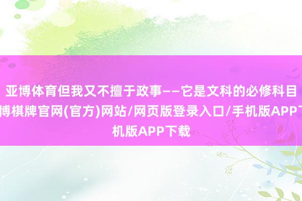 亚博体育但我又不擅于政事——它是文科的必修科目-亚博棋牌官网(官方)网站/网页版登录入口/手机版APP下载