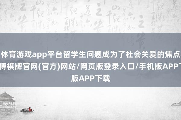 体育游戏app平台留学生问题成为了社会关爱的焦点-亚博棋牌官网(官方)网站/网页版登录入口/手机版APP下载