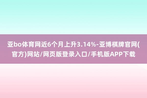 亚bo体育网近6个月上升3.14%-亚博棋牌官网(官方)网站/网页版登录入口/手机版APP下载