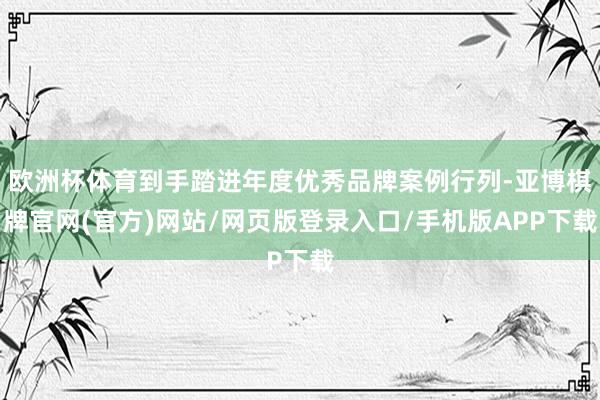 欧洲杯体育到手踏进年度优秀品牌案例行列-亚博棋牌官网(官方)网站/网页版登录入口/手机版APP下载