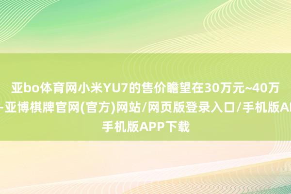 亚bo体育网小米YU7的售价瞻望在30万元~40万元之间-亚博棋牌官网(官方)网站/网页版登录入口/手机版APP下载
