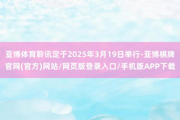 亚博体育聆讯定于2025年3月19日举行-亚博棋牌官网(官方)网站/网页版登录入口/手机版APP下载