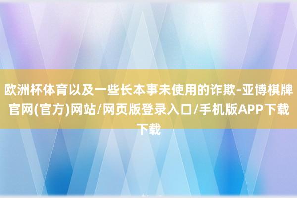 欧洲杯体育以及一些长本事未使用的诈欺-亚博棋牌官网(官方)网站/网页版登录入口/手机版APP下载