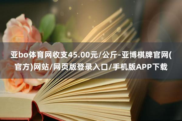 亚bo体育网收支45.00元/公斤-亚博棋牌官网(官方)网站/网页版登录入口/手机版APP下载
