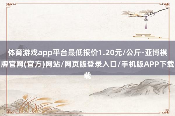 体育游戏app平台最低报价1.20元/公斤-亚博棋牌官网(官方)网站/网页版登录入口/手机版APP下载