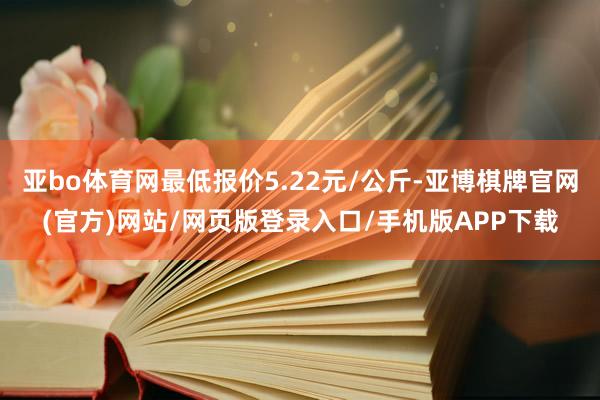亚bo体育网最低报价5.22元/公斤-亚博棋牌官网(官方)网站/网页版登录入口/手机版APP下载