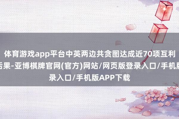 体育游戏app平台中英两边共贪图达成近70项互利共赢政策后果-亚博棋牌官网(官方)网站/网页版登录入口/手机版APP下载