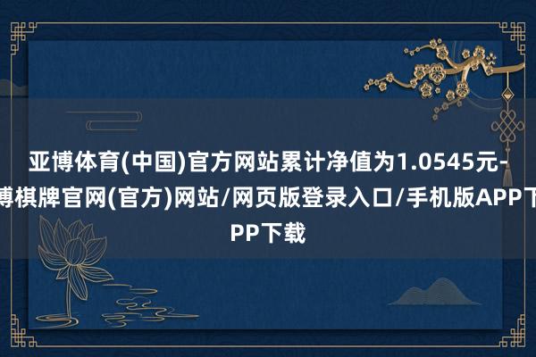 亚博体育(中国)官方网站累计净值为1.0545元-亚博棋牌官网(官方)网站/网页版登录入口/手机版APP下载