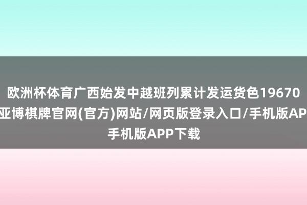 欧洲杯体育广西始发中越班列累计发运货色19670标箱-亚博棋牌官网(官方)网站/网页版登录入口/手机版APP下载