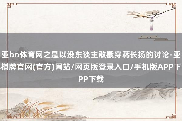 亚bo体育网之是以没东谈主敢戳穿蒋长扬的讨论-亚博棋牌官网(官方)网站/网页版登录入口/手机版APP下载
