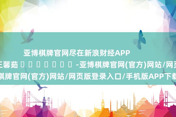 亚博棋牌官网尽在新浪财经APP            						包袱裁剪：王馨茹 							-亚博棋牌官网(官方)网站/网页版登录入口/手机版APP下载