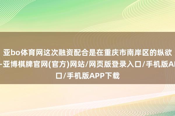 亚bo体育网这次融资配合是在重庆市南岸区的纵欲撑持下-亚博棋牌官网(官方)网站/网页版登录入口/手机版APP下载