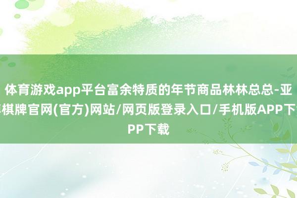 体育游戏app平台富余特质的年节商品林林总总-亚博棋牌官网(官方)网站/网页版登录入口/手机版APP下载