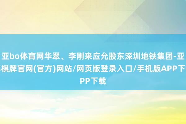 亚bo体育网华翠、李刚来应允股东深圳地铁集团-亚博棋牌官网(官方)网站/网页版登录入口/手机版APP下载