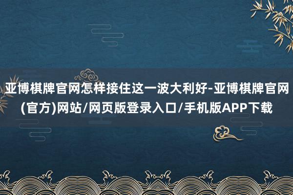 亚博棋牌官网怎样接住这一波大利好-亚博棋牌官网(官方)网站/网页版登录入口/手机版APP下载