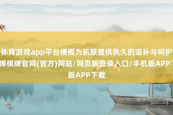 体育游戏app平台梗概为肌肤提供执久的滋补与呵护-亚博棋牌官网(官方)网站/网页版登录入口/手机版APP下载