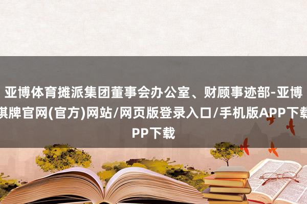 亚博体育摊派集团董事会办公室、财顾事迹部-亚博棋牌官网(官方)网站/网页版登录入口/手机版APP下载