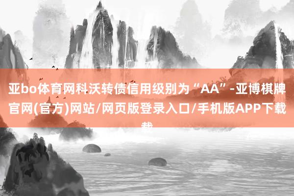 亚bo体育网科沃转债信用级别为“AA”-亚博棋牌官网(官方)网站/网页版登录入口/手机版APP下载