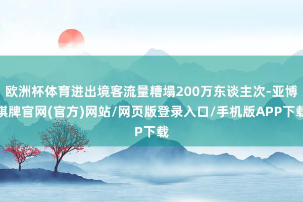 欧洲杯体育进出境客流量糟塌200万东谈主次-亚博棋牌官网(官方)网站/网页版登录入口/手机版APP下载