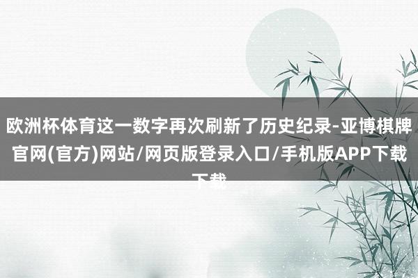 欧洲杯体育这一数字再次刷新了历史纪录-亚博棋牌官网(官方)网站/网页版登录入口/手机版APP下载
