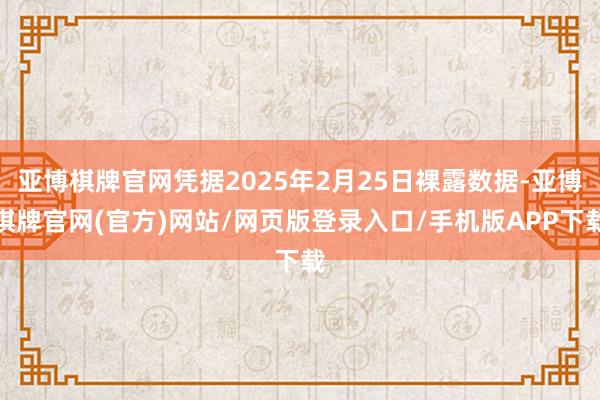 亚博棋牌官网凭据2025年2月25日裸露数据-亚博棋牌官网(官方)网站/网页版登录入口/手机版APP下载