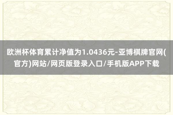 欧洲杯体育累计净值为1.0436元-亚博棋牌官网(官方)网站/网页版登录入口/手机版APP下载