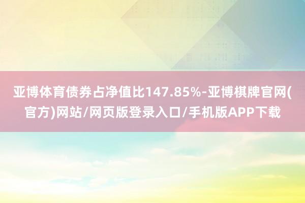 亚博体育债券占净值比147.85%-亚博棋牌官网(官方)网站/网页版登录入口/手机版APP下载