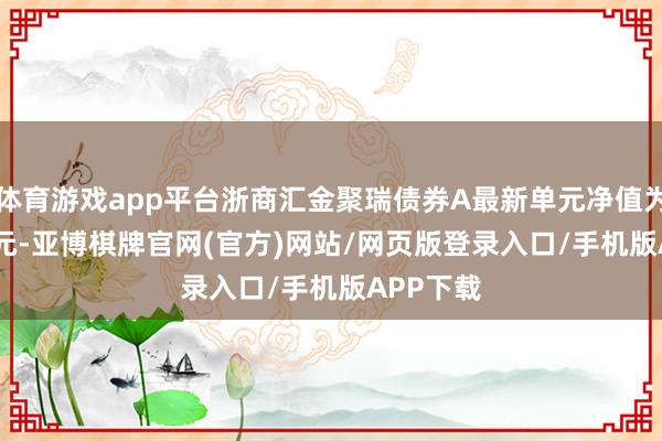 体育游戏app平台浙商汇金聚瑞债券A最新单元净值为1.0528元-亚博棋牌官网(官方)网站/网页版登录入口/手机版APP下载