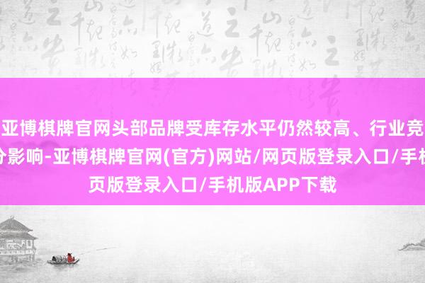 亚博棋牌官网头部品牌受库存水平仍然较高、行业竞争加重等身分影响-亚博棋牌官网(官方)网站/网页版登录入口/手机版APP下载