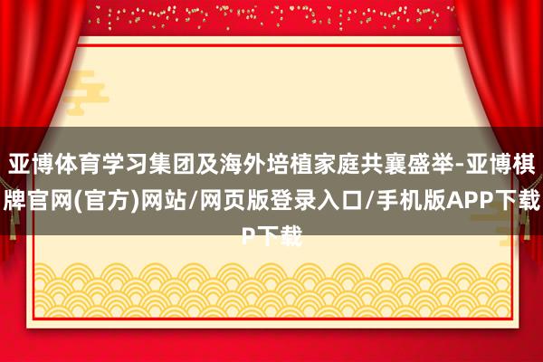 亚博体育学习集团及海外培植家庭共襄盛举-亚博棋牌官网(官方)网站/网页版登录入口/手机版APP下载