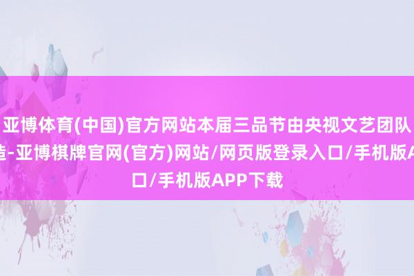 亚博体育(中国)官方网站本届三品节由央视文艺团队倾力打造-亚博棋牌官网(官方)网站/网页版登录入口/手机版APP下载