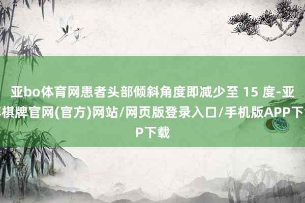 亚bo体育网患者头部倾斜角度即减少至 15 度-亚博棋牌官网(官方)网站/网页版登录入口/手机版APP下载