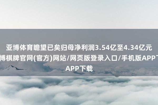 亚博体育瞻望已矣归母净利润3.54亿至4.34亿元-亚博棋牌官网(官方)网站/网页版登录入口/手机版APP下载