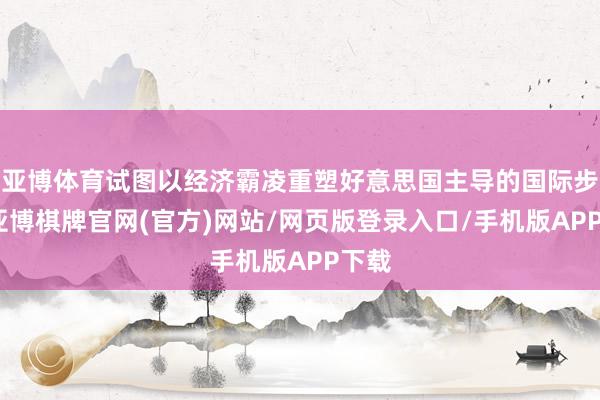亚博体育试图以经济霸凌重塑好意思国主导的国际步骤-亚博棋牌官网(官方)网站/网页版登录入口/手机版APP下载