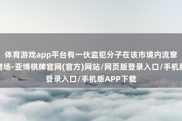 体育游戏app平台有一伙监犯分子在该市境内流窜开设地下赌场-亚博棋牌官网(官方)网站/网页版登录入口/手机版APP下载