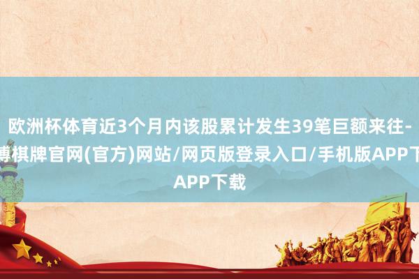 欧洲杯体育近3个月内该股累计发生39笔巨额来往-亚博棋牌官网(官方)网站/网页版登录入口/手机版APP下载
