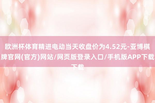 欧洲杯体育精进电动当天收盘价为4.52元-亚博棋牌官网(官方)网站/网页版登录入口/手机版APP下载