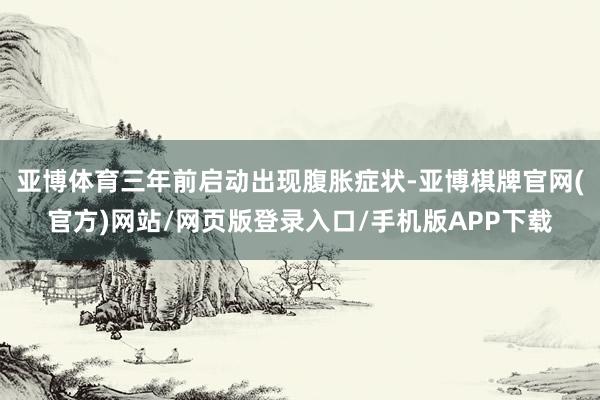 亚博体育三年前启动出现腹胀症状-亚博棋牌官网(官方)网站/网页版登录入口/手机版APP下载