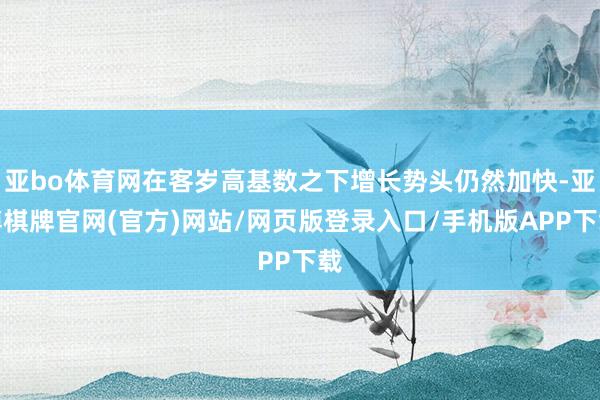 亚bo体育网在客岁高基数之下增长势头仍然加快-亚博棋牌官网(官方)网站/网页版登录入口/手机版APP下载