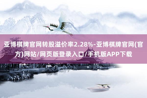亚博棋牌官网转股溢价率2.28%-亚博棋牌官网(官方)网站/网页版登录入口/手机版APP下载